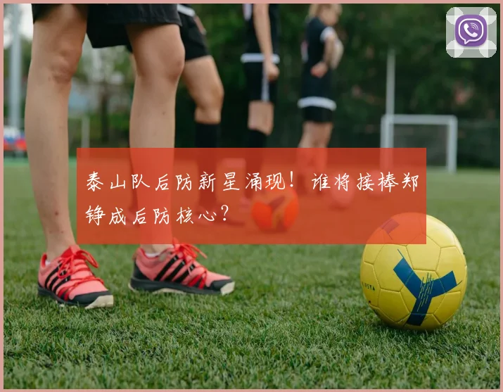 泰山队后防新星涌现！谁将接棒郑铮成后防核心？